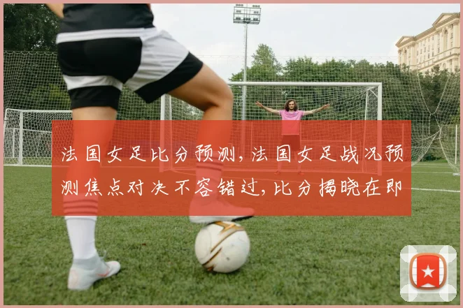 法国女足比分预测,法国女足战况预测焦点对决不容错过,比分揭晓在即